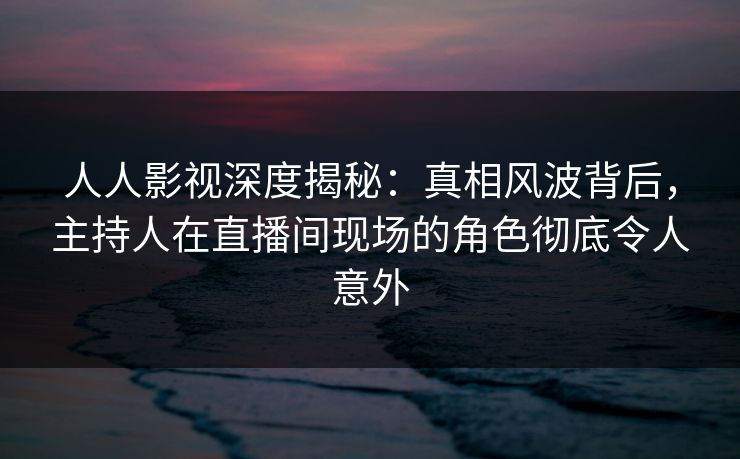 人人影视深度揭秘:真相风波背后,主持人在直播间现场的角色彻底令人意外