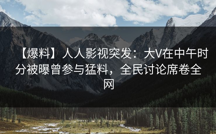 【爆料】人人影视突发：大V在中午时分被曝曾参与猛料，全民讨论席卷全网