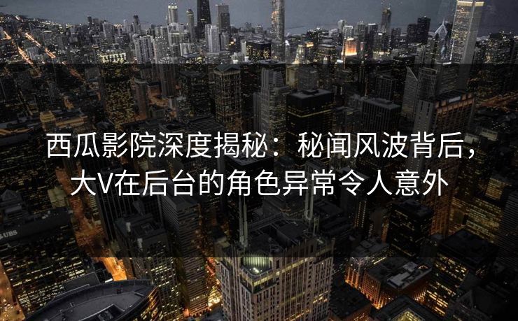 西瓜影院深度揭秘：秘闻风波背后，大V在后台的角色异常令人意外