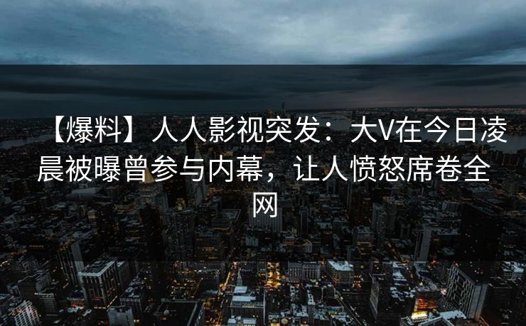 【爆料】人人影视突发:大V在今日凌晨被曝曾参与内幕,让人愤怒席卷全网