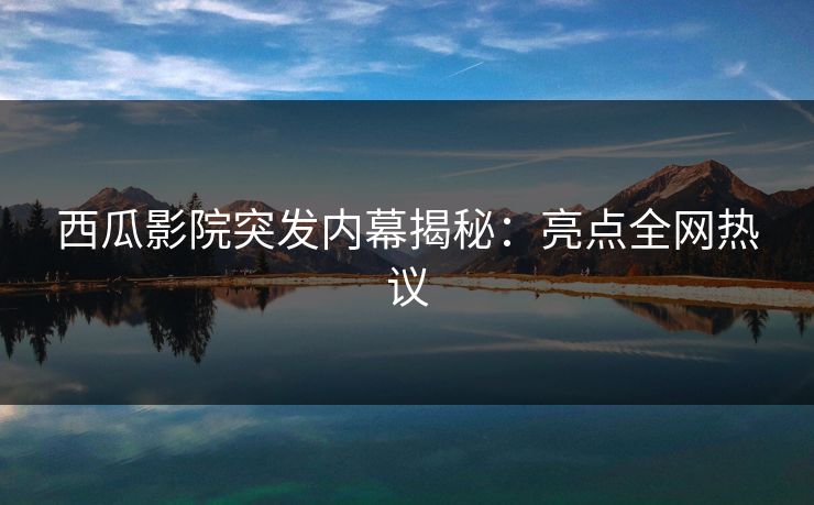 西瓜影院突发内幕揭秘：亮点全网热议