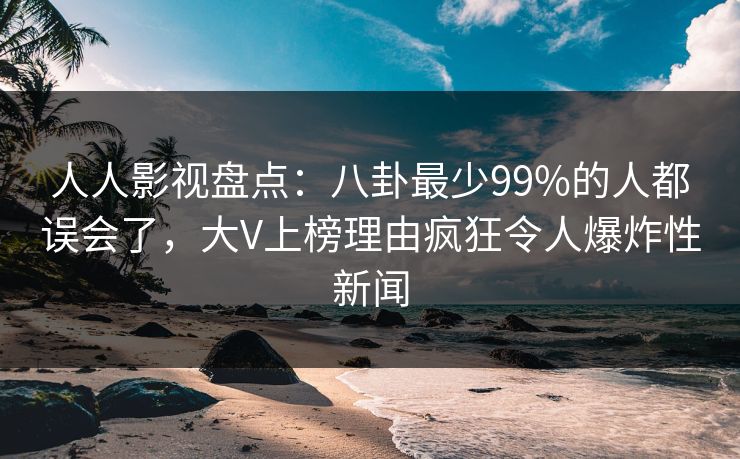 人人影视盘点:八卦最少99%的人都误会了,大V上榜理由疯狂令人爆炸性新闻
