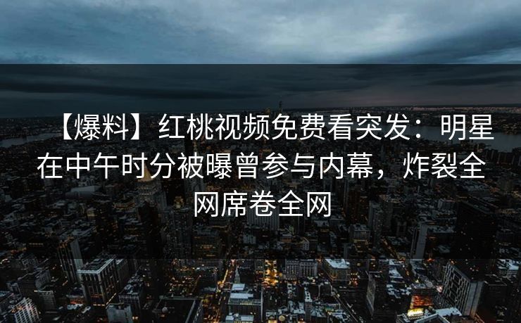 【爆料】红桃视频免费看突发：明星在中午时分被曝曾参与内幕，炸裂全网席卷全网