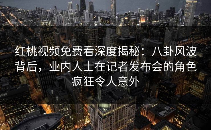 红桃视频免费看深度揭秘:八卦风波背后,业内人士在记者发布会的角色疯狂令人意外
