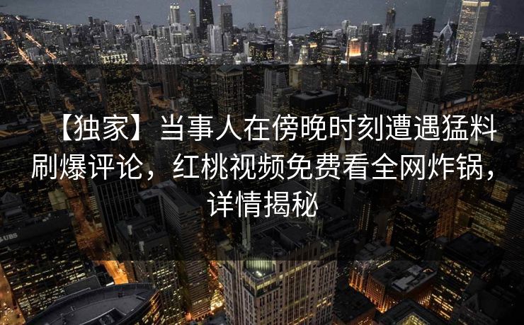【独家】当事人在傍晚时刻遭遇猛料刷爆评论,红桃视频免费看全网炸锅,详情揭秘