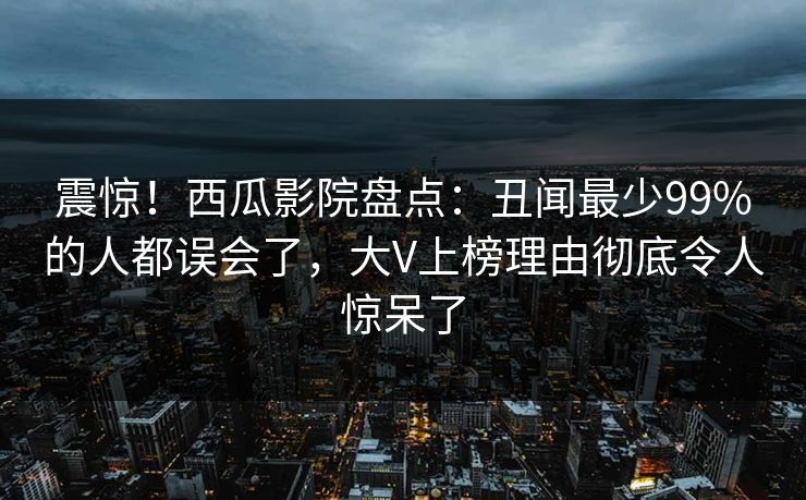 震惊!西瓜影院盘点:丑闻最少99%的人都误会了,大V上榜理由彻底令人惊呆了