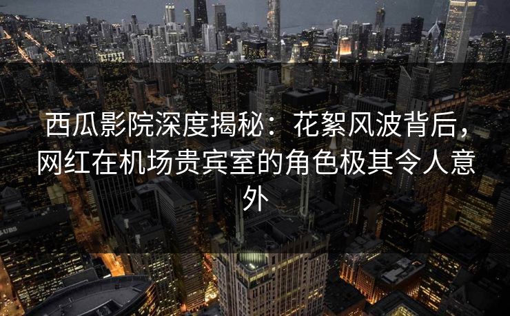 西瓜影院深度揭秘:花絮风波背后,网红在机场贵宾室的角色极其令人意外