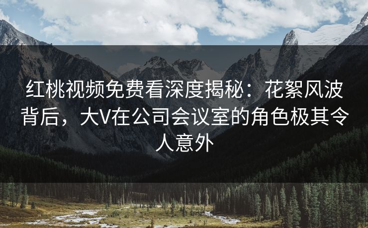 红桃视频免费看深度揭秘:花絮风波背后,大V在公司会议室的角色极其令人意外
