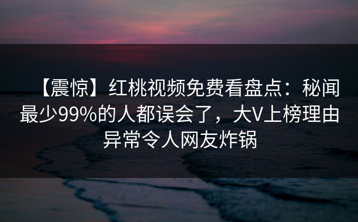 【震惊】红桃视频免费看盘点:秘闻最少99%的人都误会了,大V上榜理由异常令人网友炸锅