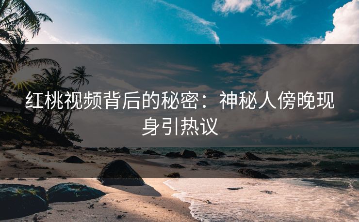 红桃视频背后的秘密:神秘人傍晚现身引热议