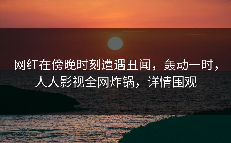 网红在傍晚时刻遭遇丑闻，轰动一时，人人影视全网炸锅，详情围观