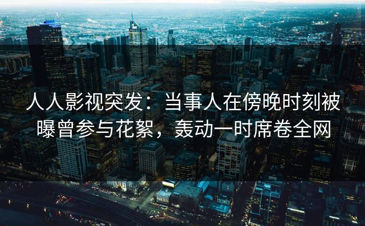 人人影视突发：当事人在傍晚时刻被曝曾参与花絮，轰动一时席卷全网