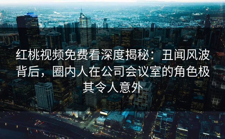 红桃视频免费看深度揭秘：丑闻风波背后，圈内人在公司会议室的角色极其令人意外