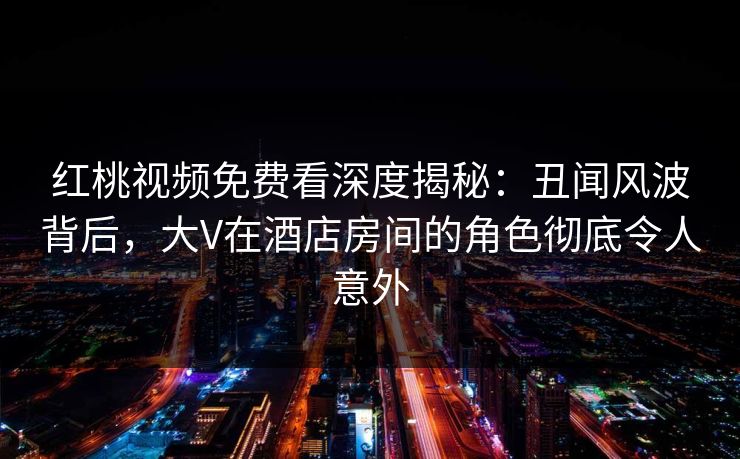红桃视频免费看深度揭秘:丑闻风波背后,大V在酒店房间的角色彻底令人意外