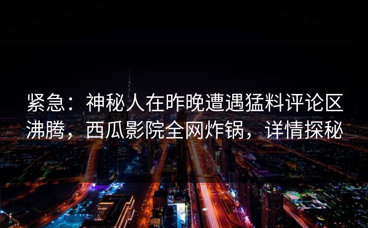 紧急：神秘人在昨晚遭遇猛料评论区沸腾，西瓜影院全网炸锅，详情探秘