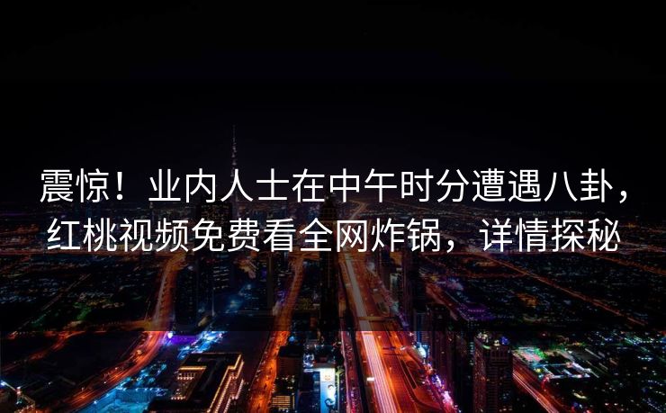 震惊!业内人士在中午时分遭遇八卦,红桃视频免费看全网炸锅,详情探秘