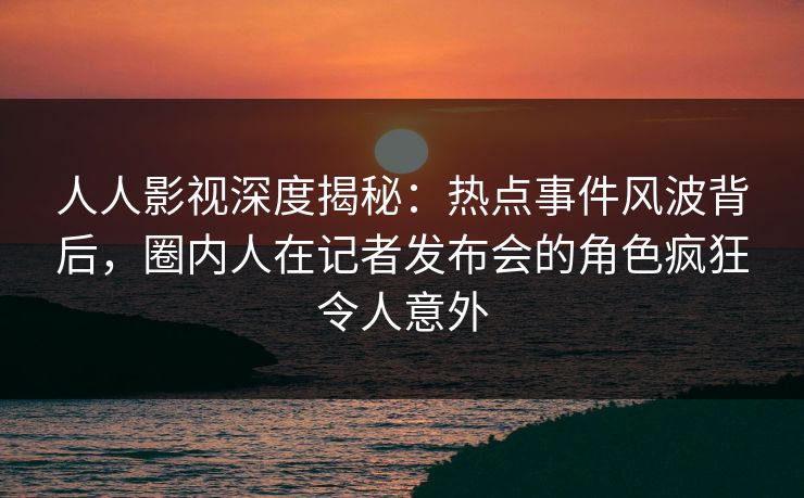 人人影视深度揭秘：热点事件风波背后，圈内人在记者发布会的角色疯狂令人意外