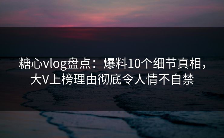 糖心vlog盘点：爆料10个细节真相，大V上榜理由彻底令人情不自禁