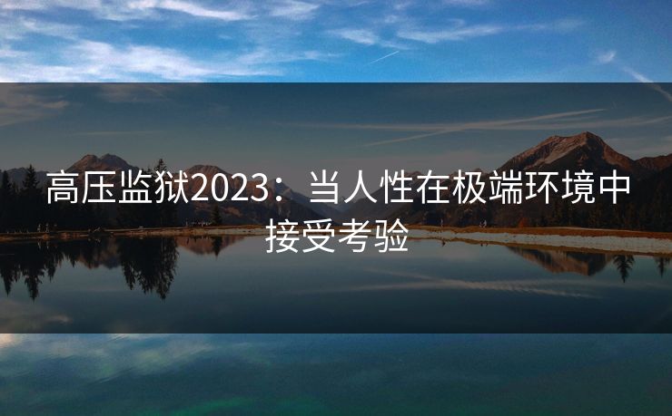 高压监狱2023:当人性在极端环境中接受考验 高压监狱2023:当人性在极端环境中接受考验