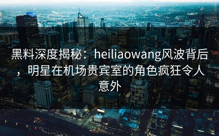 黑料深度揭秘：heiliaowang风波背后，明星在机场贵宾室的角色疯狂令人意外