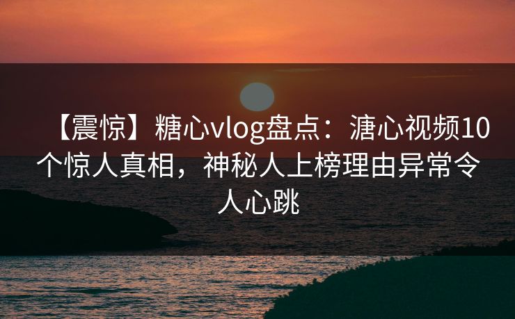 【震惊】糖心vlog盘点：溏心视频10个惊人真相，神秘人上榜理由异常令人心跳