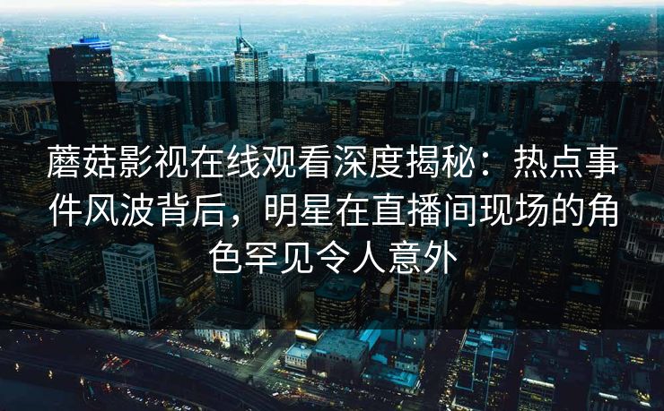 蘑菇影视在线观看深度揭秘：热点事件风波背后，明星在直播间现场的角色罕见令人意外