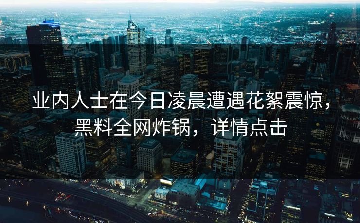 业内人士在今日凌晨遭遇花絮震惊，黑料全网炸锅，详情点击
