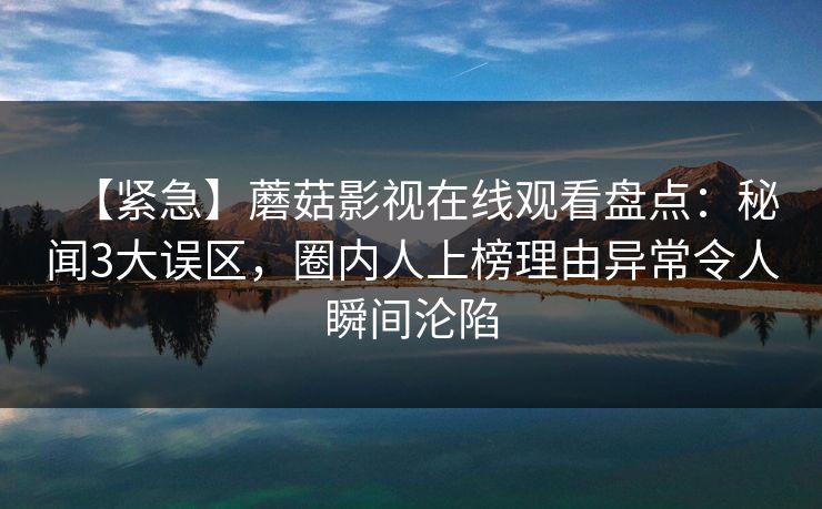 【紧急】蘑菇影视在线观看盘点：秘闻3大误区，圈内人上榜理由异常令人瞬间沦陷