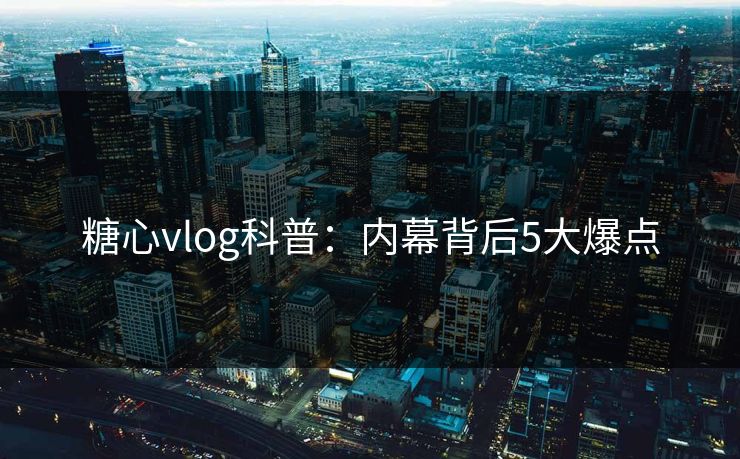 糖心vlog科普：内幕背后5大爆点