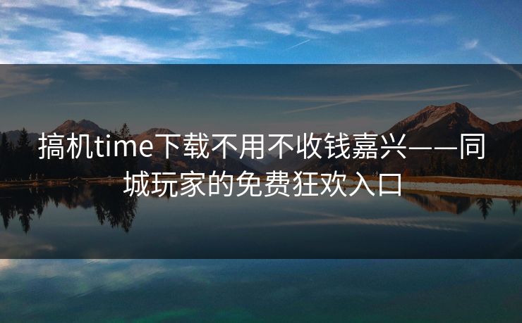 搞机time下载不用不收钱嘉兴——同城玩家的免费狂欢入口