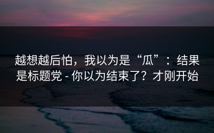 越想越后怕，我以为是“瓜”：结果是标题党 - 你以为结束了？才刚开始