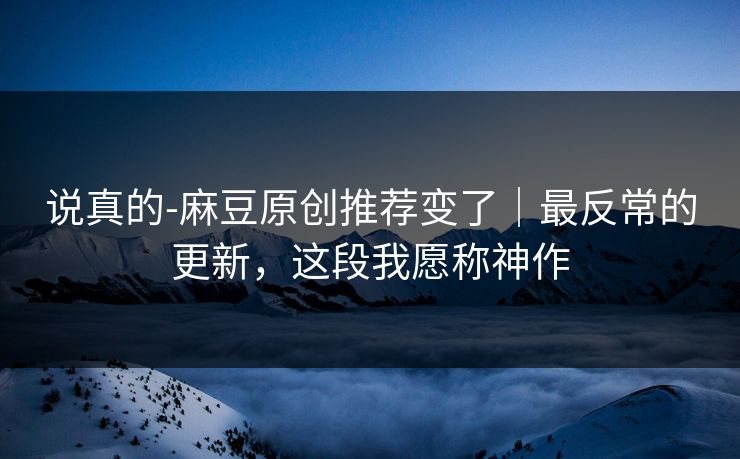 说真的-麻豆原创推荐变了｜最反常的更新，这段我愿称神作