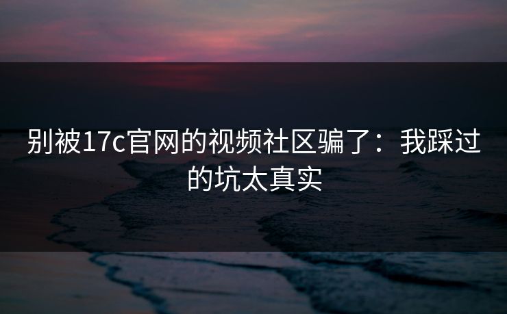 别被17c官网的视频社区骗了：我踩过的坑太真实