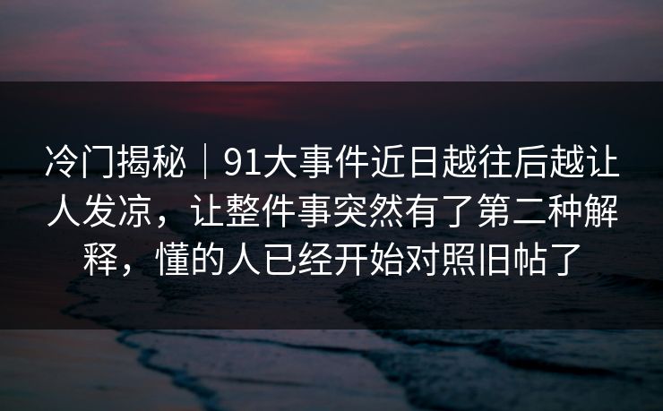冷门揭秘｜91大事件近日越往后越让人发凉，让整件事突然有了第二种解释，懂的人已经开始对照旧帖了