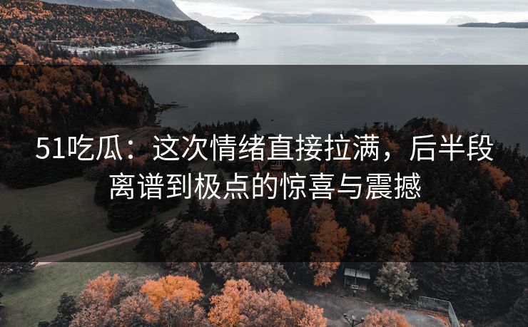 51吃瓜：这次情绪直接拉满，后半段离谱到极点的惊喜与震撼