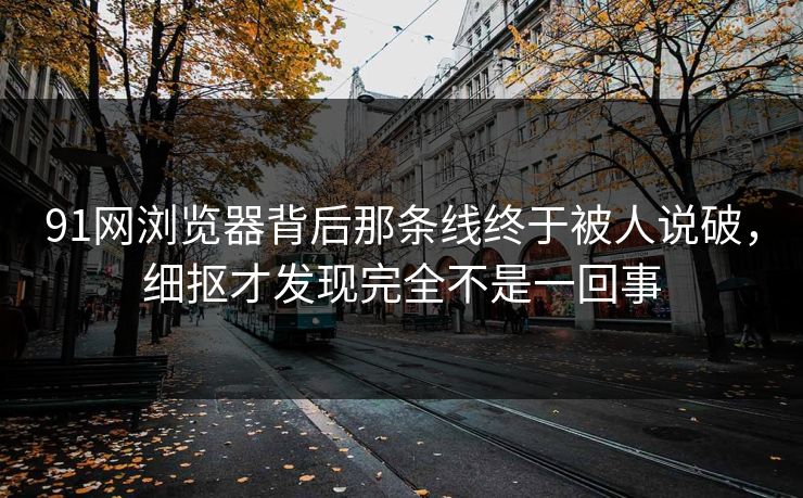 91网浏览器背后那条线终于被人说破，细抠才发现完全不是一回事