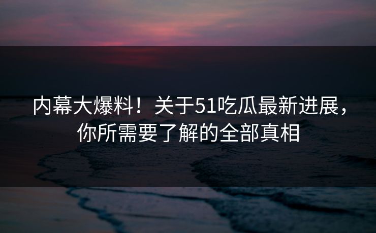 内幕大爆料！关于51吃瓜最新进展，你所需要了解的全部真相